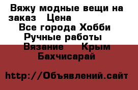 Вяжу модные вещи на заказ › Цена ­ 3000-10000 - Все города Хобби. Ручные работы » Вязание   . Крым,Бахчисарай